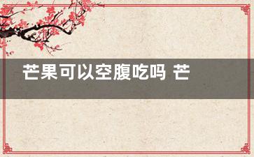 芒果可以空腹吃吗 芒果可以在空腹的时候吃吗 (芒果可以空腹吃吗火龙果)